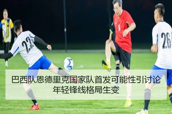 巴西队恩德里克国家队首发可能性引讨论年轻锋线格局生变（c7c7）