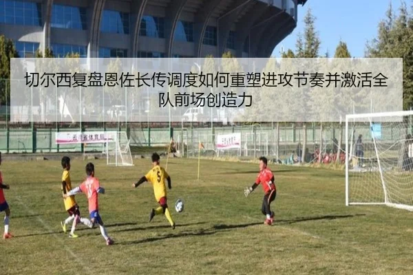 切尔西复盘恩佐长传调度如何重塑进攻节奏并激活全队前场创造力