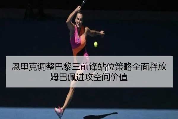 恩里克调整巴黎三前锋站位策略全面释放姆巴佩进攻空间价值 - cc7c7.app
